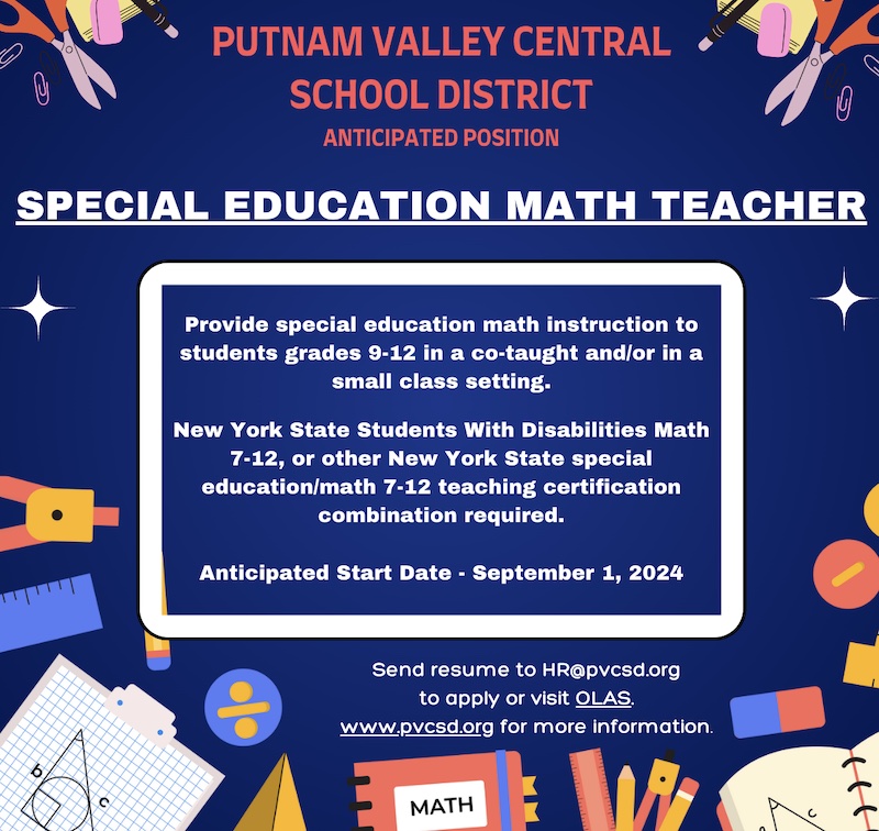 PUTNAM VALLEY CENTRAL
SCHOOL DISTRICT
ANTICIPATED POSITION
SPECIAL EDUCATION MATH TEACHER
Provide special education math instruction to students grades 9-12 in a co-taught and/or in a small class setting.
New York State Students With Disabilities Math
7-12, or other New York State special education/math 7-12 teaching certification combination required.
Anticipated Start Date - September 1, 2024
Send resume to HR@pvcsd.org
to apply or visit OLAS.
www.pvcsd.org for more information.