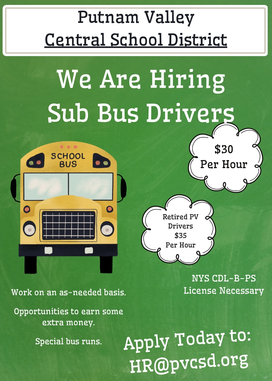 Putnam Valley
Central School District
We Are Hiring Sub Bus Drivers
SCHOOL
BUS
$30
Per Hour
Retired PV
Drivers
$35
Per Hour
NYS CDL-B-PS
License Necessary
Work on an as-needed basis.
Opportunities to earn some extra money.
Special bus runs.
Apply Today to:
HR@pvcsd.org