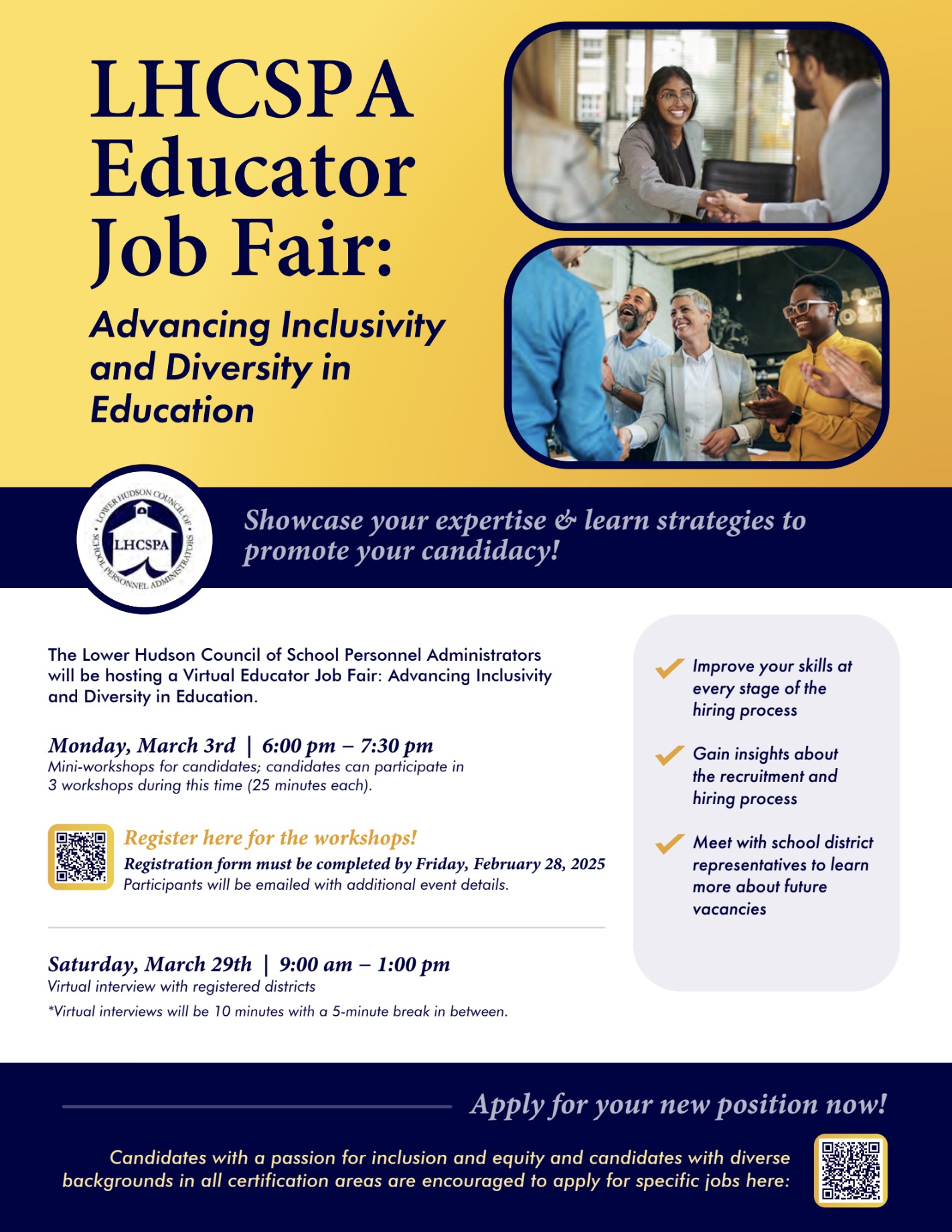 LHCSPA
Educator
Job Fair:
Advancing Inclusivity and Diversity in Education
LHCSPA
Showcase your expertise & learn strategies to promote your candidacy!
The Lower Hudson Council of School Personnel Administrators will be hosting a Virtual Educator Job Fair: Advancing Inclusivity and Diversity in Education.
Monday, March 3rd | 6:00 pm - 7:30 pm
Mini-workshops for candidates; candidates can participate in 3 workshops during this time (25 minutes each).
Register here for the workshops!
Registration form must be completed by Friday, February 28, 2025
Participants will be emailed with additional event details.
Improve your skills at every stage of the hiring process
Gain insights about the recruitment and hiring process
• Meet with school district representatives to learn more about future vacancies
Saturday, March 29th | 9:00 am - 1:00 pm
Virtual interview with registered districts
*Virtual interviews will be 10 minutes with a 5-minute break in between.
Apply for your new position now!
Candidates with a passion for inclusion and equity and candidates with diverse backgrounds in all certification areas are encouraged to apply for specific jobs here: